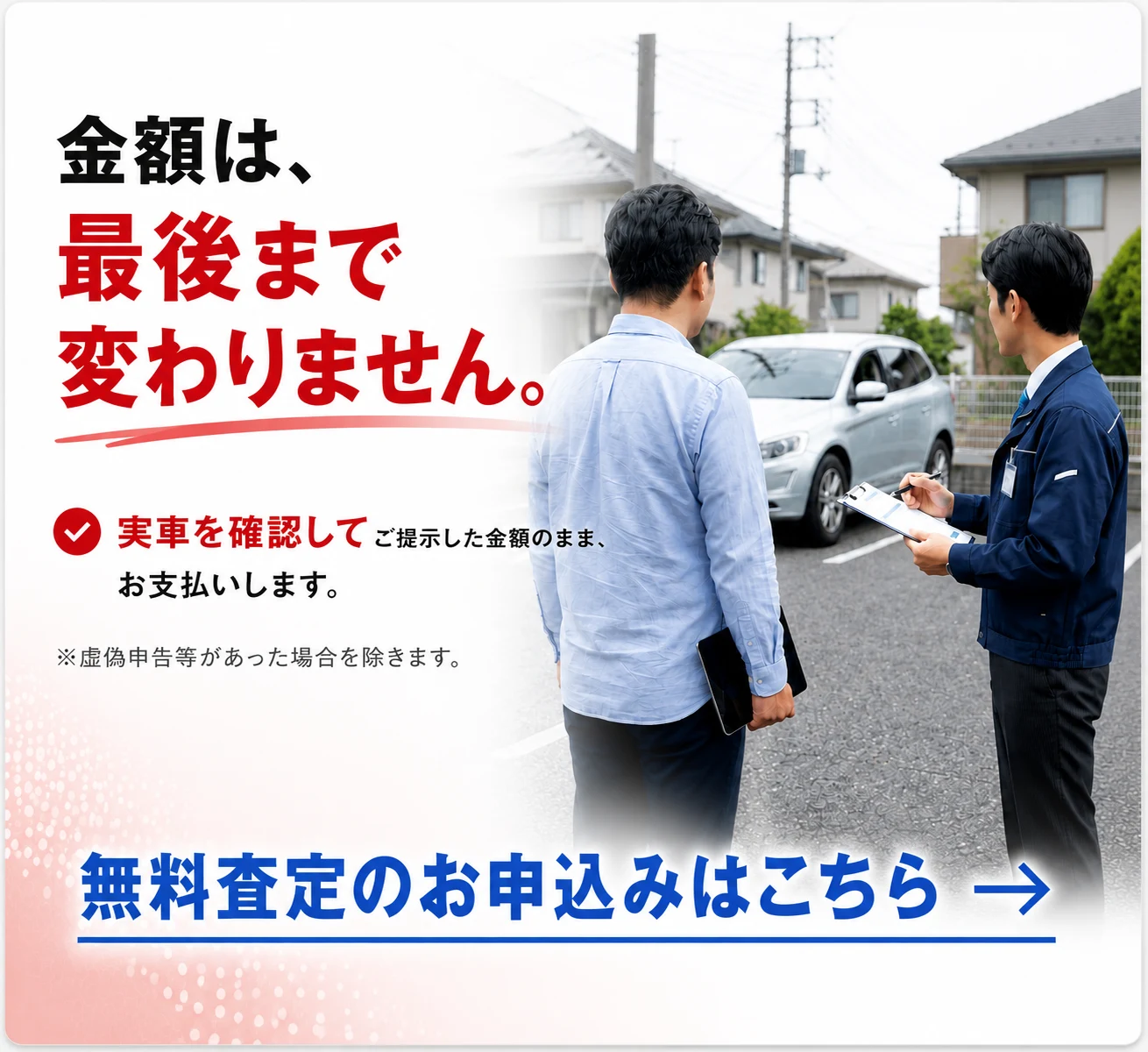 金額は、最後まで変わりません。実車を確認してご提示した金額のまま支払う中古車無料査定サービス